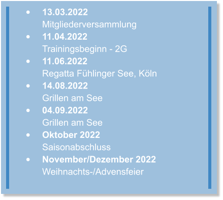 •	13.03.2022 Mitgliederversammlung  •	11.04.2022Trainingsbeginn - 2G •	11.06.2022Regatta Fühlinger See, Köln •	14.08.2022Grillen am See •	04.09.2022Grillen am See •	Oktober 2022Saisonabschluss •	November/Dezember 2022Weihnachts-/Advensfeier