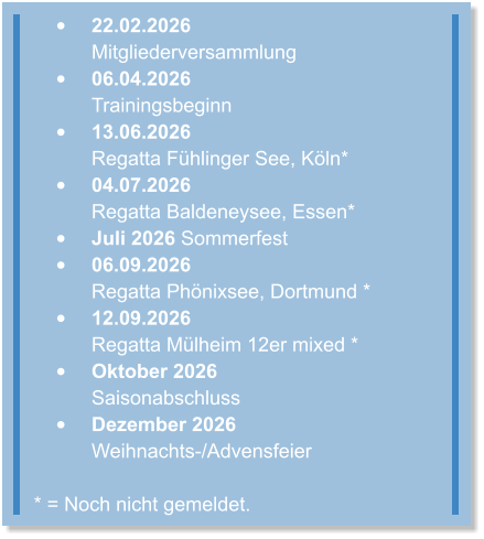 •	22.02.2026 Mitgliederversammlung  •	06.04.2026Trainingsbeginn  •	13.06.2026Regatta Fühlinger See, Köln* •	04.07.2026Regatta Baldeneysee, Essen* •	Juli 2026 Sommerfest •	06.09.2026Regatta Phönixsee, Dortmund * •	12.09.2026Regatta Mülheim 12er mixed * •	Oktober 2026Saisonabschluss •	Dezember 2026Weihnachts-/Advensfeier * = Noch nicht gemeldet.